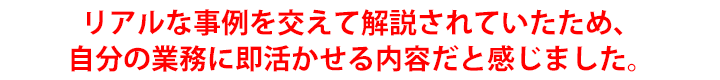 リアルな事例を交えて解説されていたため、自分の業務に即活かせる内容だと感じました。