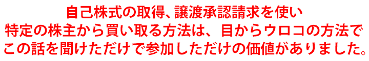 自己株式の取得、譲渡承認請求を使い特定の株主から買い取る方法は、目からウロコの方法でこの話を聞けただけで今回参加しただけの価値がありました。