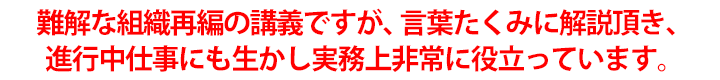 難解な組織再編の講義ですが、言葉たくみに解説頂き、進行中仕事にも生かし実務上非常に役立っています。
