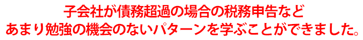 子会社が債務超過の場合の税務申告などあまり勉強の機会のないパターンを学ぶことができました。