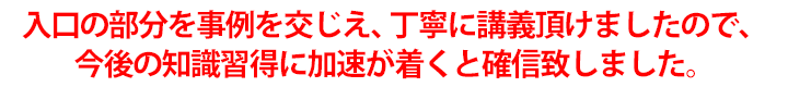 入口の部分を事例を交じえ、丁寧に講義頂けましたので、今後の知識習得に加速が着くと確信致しました。
