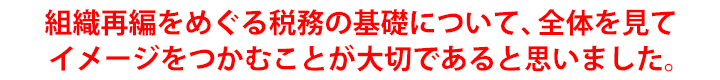 組織再編をめぐる税務の基礎について、全体を見てイメージをつかむことが大切であると思いました。