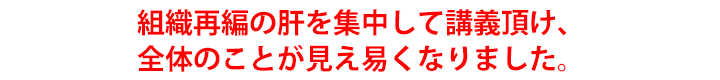 組織再編の肝を集中して講義頂け、全体のことが見え易くなりました。