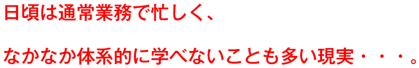 日頃は通常業務で忙しく、なかなか体系的に学べないことも多い現実・・・。