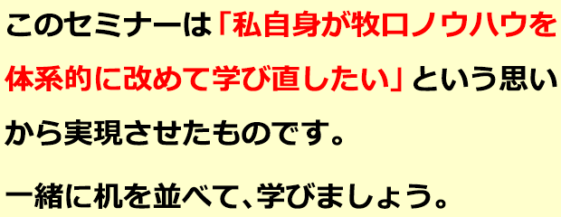 このセミナーは「私自身が牧口ノウハウを体系的に改めて学び直したい」という思いから実現させたものです。一緒に机を並べて、学びましょう。