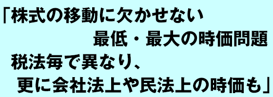 株式の移動に欠かせない最低・最大の時価問題 税法毎で異なり、更に会社法上や民法上の時価も