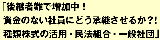 後継者難で増加中！資金のない社員にどう承継させるか？！ 種類株式の活用・民法組合・一般社団